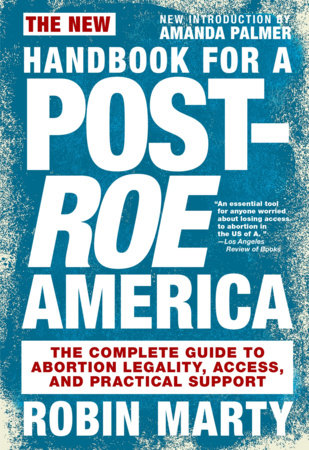 The New Handbook for a Post-Roe America: The Complete Guide to Abortion Legality, Access, and Practical Support by Robin Marty Foreword by Amanda Palmer